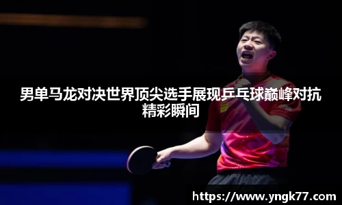 男单马龙对决世界顶尖选手展现乒乓球巅峰对抗精彩瞬间